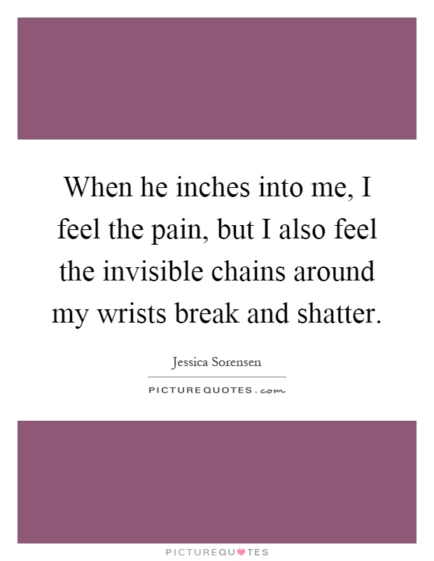 When he inches into me, I feel the pain, but I also feel the invisible chains around my wrists break and shatter Picture Quote #1