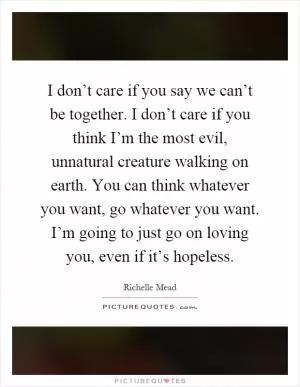 I don’t care if you say we can’t be together. I don’t care if you think I’m the most evil, unnatural creature walking on earth. You can think whatever you want, go whatever you want. I’m going to just go on loving you, even if it’s hopeless Picture Quote #1