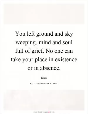 You left ground and sky weeping, mind and soul full of grief. No one can take your place in existence or in absence Picture Quote #1