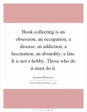Book collecting is an obsession, an occupation, a disease, an addiction, a fascination, an absurdity, a fate. It is not a hobby. Those who do it must do it Picture Quote #1