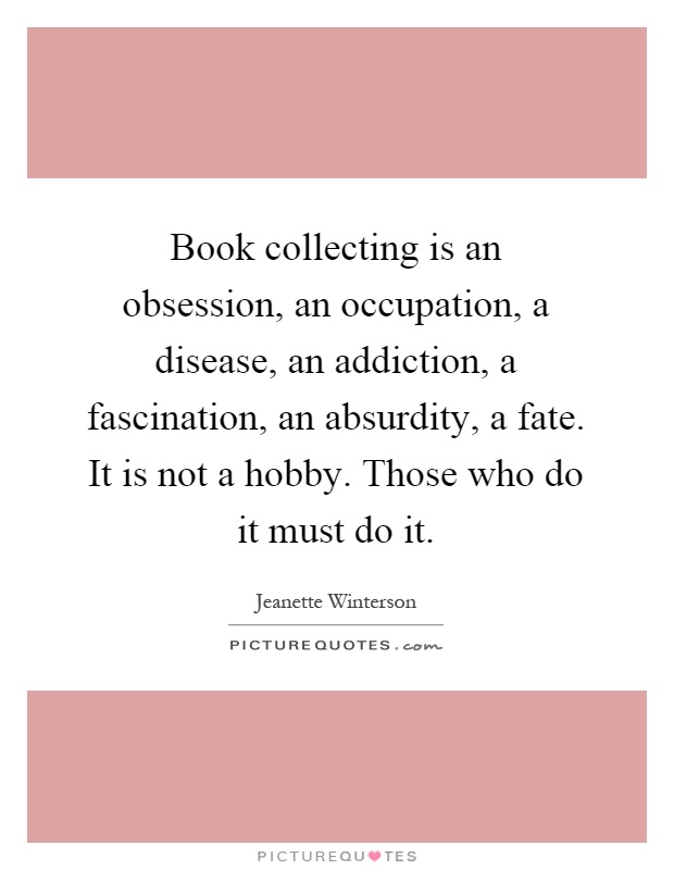 Book collecting is an obsession, an occupation, a disease, an addiction, a fascination, an absurdity, a fate. It is not a hobby. Those who do it must do it Picture Quote #1
