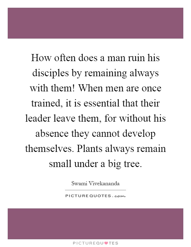 How often does a man ruin his disciples by remaining always with them! When men are once trained, it is essential that their leader leave them, for without his absence they cannot develop themselves. Plants always remain small under a big tree Picture Quote #1