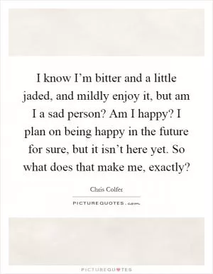 I know I’m bitter and a little jaded, and mildly enjoy it, but am I a sad person? Am I happy? I plan on being happy in the future for sure, but it isn’t here yet. So what does that make me, exactly? Picture Quote #1