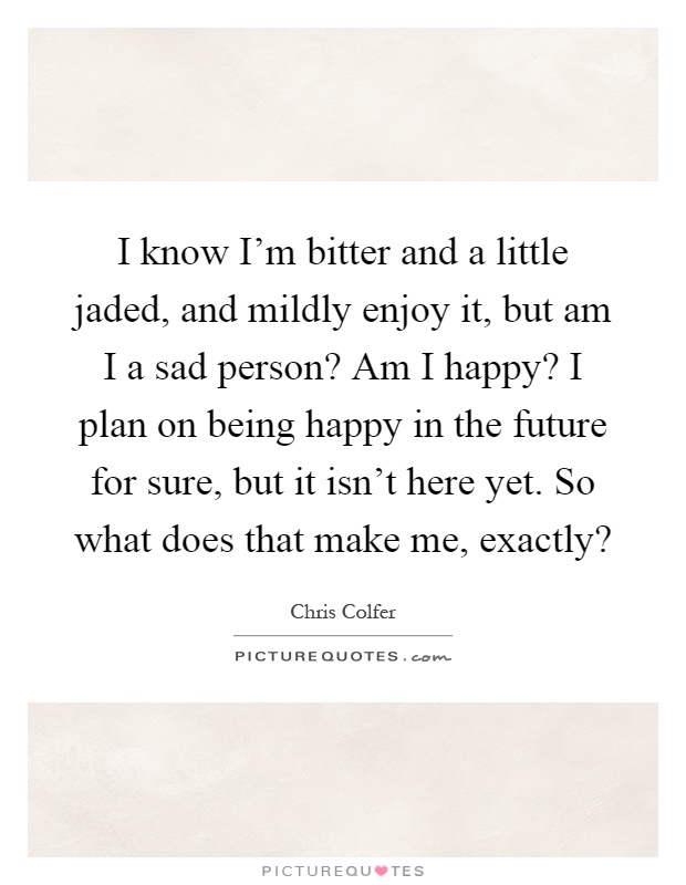 I know I'm bitter and a little jaded, and mildly enjoy it, but am I a sad person? Am I happy? I plan on being happy in the future for sure, but it isn't here yet. So what does that make me, exactly? Picture Quote #1