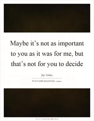 Maybe it’s not as important to you as it was for me, but that’s not for you to decide Picture Quote #1