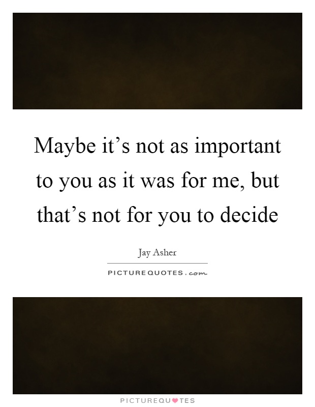 Maybe it's not as important to you as it was for me, but that's not for you to decide Picture Quote #1