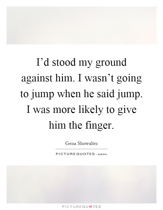 I'd stood my ground against him. I wasn't going to jump when he said jump. I was more likely to give him the finger Picture Quote #1