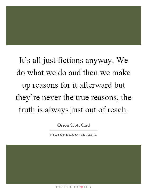 It's all just fictions anyway. We do what we do and then we make up reasons for it afterward but they're never the true reasons, the truth is always just out of reach Picture Quote #1