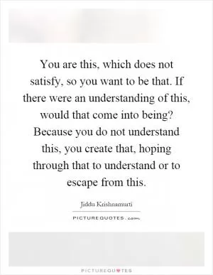 You are this, which does not satisfy, so you want to be that. If there were an understanding of this, would that come into being? Because you do not understand this, you create that, hoping through that to understand or to escape from this Picture Quote #1