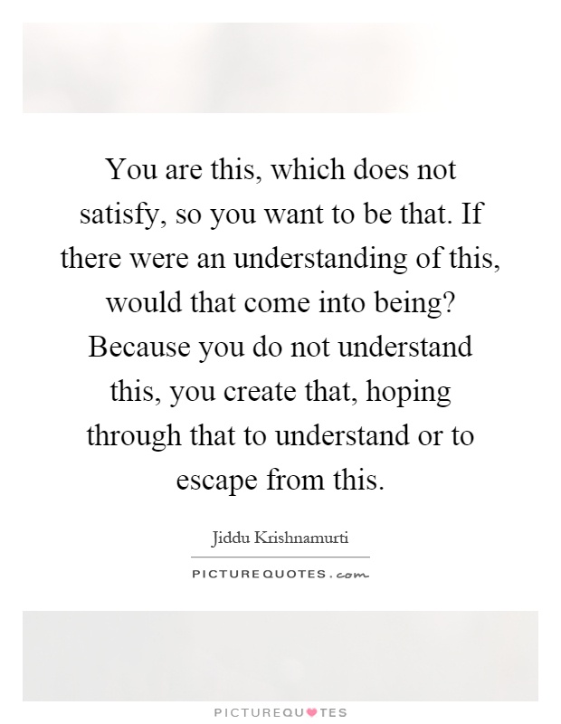 You are this, which does not satisfy, so you want to be that. If there were an understanding of this, would that come into being? Because you do not understand this, you create that, hoping through that to understand or to escape from this Picture Quote #1