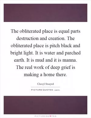 The obliterated place is equal parts destruction and creation. The obliterated place is pitch black and bright light. It is water and parched earth. It is mud and it is manna. The real work of deep grief is making a home there Picture Quote #1