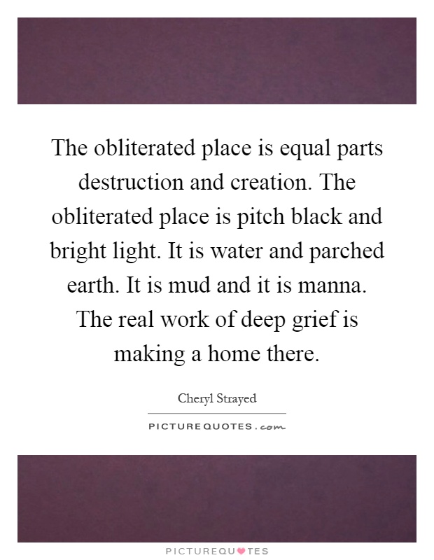 The obliterated place is equal parts destruction and creation. The obliterated place is pitch black and bright light. It is water and parched earth. It is mud and it is manna. The real work of deep grief is making a home there Picture Quote #1