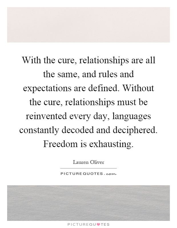 With the cure, relationships are all the same, and rules and expectations are defined. Without the cure, relationships must be reinvented every day, languages constantly decoded and deciphered. Freedom is exhausting Picture Quote #1