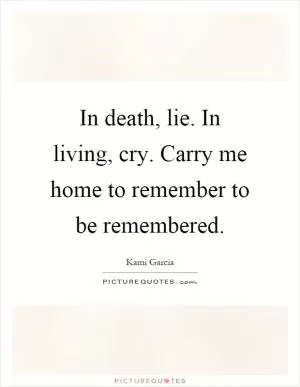 In death, lie. In living, cry. Carry me home to remember to be remembered Picture Quote #1