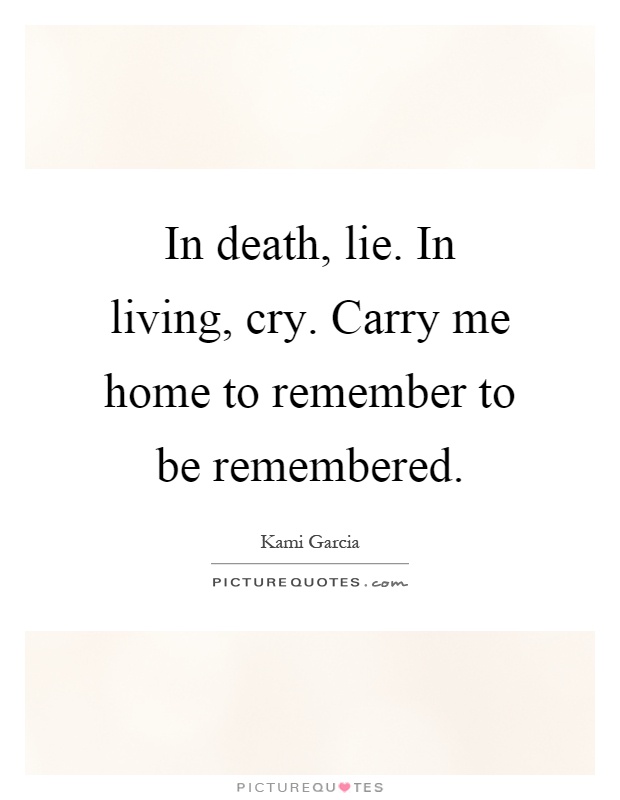 In death, lie. In living, cry. Carry me home to remember to be remembered Picture Quote #1