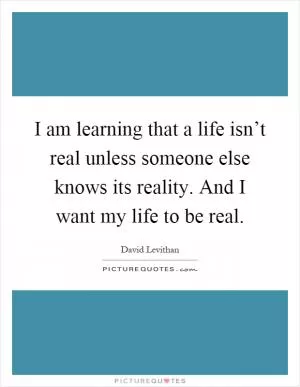 I am learning that a life isn’t real unless someone else knows its reality. And I want my life to be real Picture Quote #1