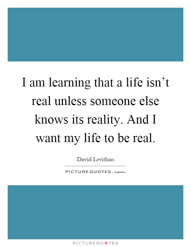 I am learning that a life isn't real unless someone else knows its reality. And I want my life to be real Picture Quote #1