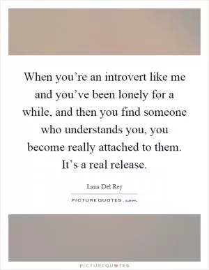When you’re an introvert like me and you’ve been lonely for a while, and then you find someone who understands you, you become really attached to them. It’s a real release Picture Quote #1