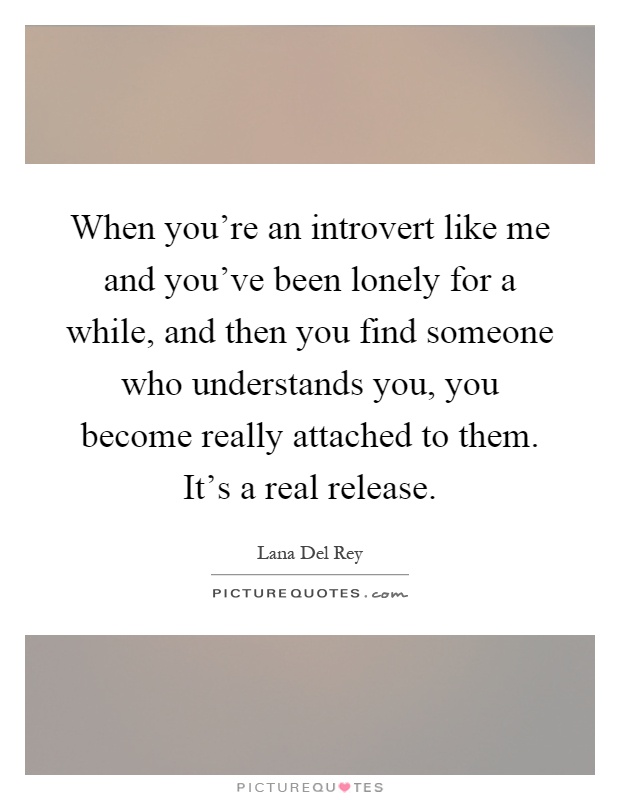 When you're an introvert like me and you've been lonely for a while, and then you find someone who understands you, you become really attached to them. It's a real release Picture Quote #1