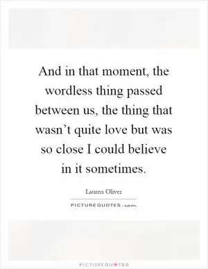 And in that moment, the wordless thing passed between us, the thing that wasn’t quite love but was so close I could believe in it sometimes Picture Quote #1