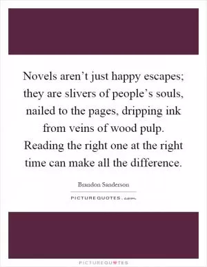 Novels aren’t just happy escapes; they are slivers of people’s souls, nailed to the pages, dripping ink from veins of wood pulp. Reading the right one at the right time can make all the difference Picture Quote #1