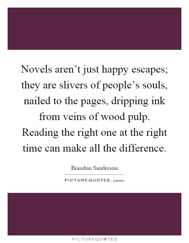 Novels aren't just happy escapes; they are slivers of people's souls, nailed to the pages, dripping ink from veins of wood pulp. Reading the right one at the right time can make all the difference Picture Quote #1