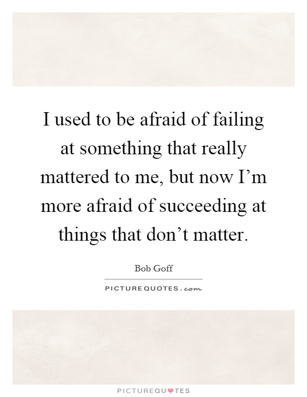 I used to be afraid of failing at something that really mattered to me, but now I'm more afraid of succeeding at things that don't matter Picture Quote #1