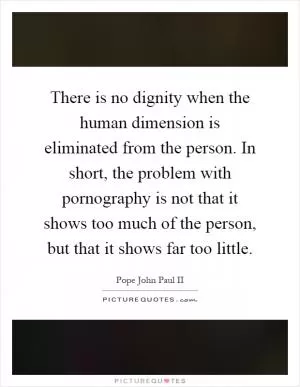 There is no dignity when the human dimension is eliminated from the person. In short, the problem with pornography is not that it shows too much of the person, but that it shows far too little Picture Quote #1