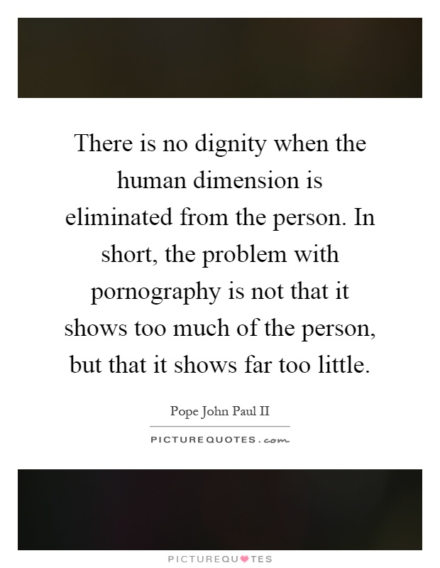 There is no dignity when the human dimension is eliminated from the person. In short, the problem with pornography is not that it shows too much of the person, but that it shows far too little Picture Quote #1