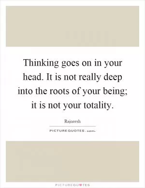 Thinking goes on in your head. It is not really deep into the roots of your being; it is not your totality Picture Quote #1