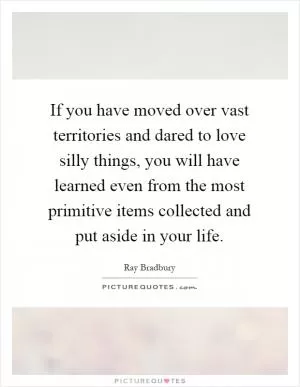If you have moved over vast territories and dared to love silly things, you will have learned even from the most primitive items collected and put aside in your life Picture Quote #1