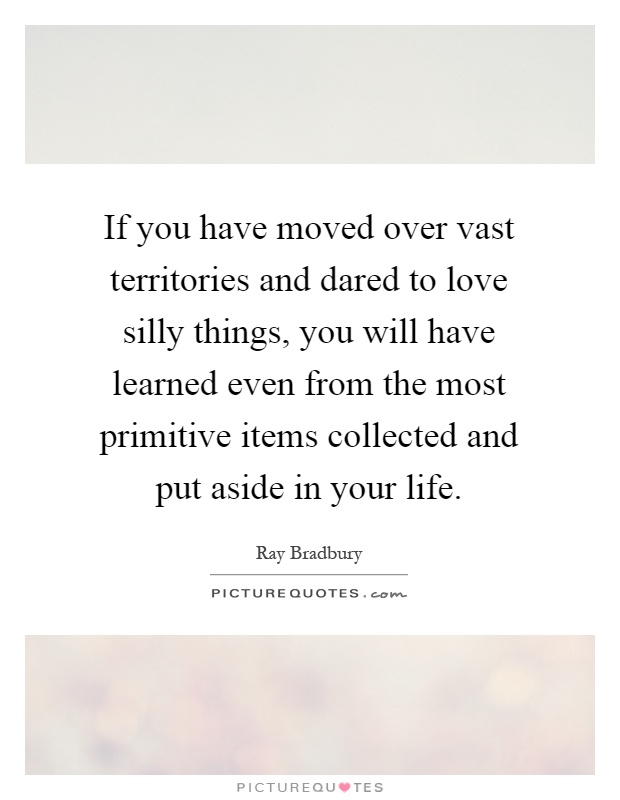 If you have moved over vast territories and dared to love silly things, you will have learned even from the most primitive items collected and put aside in your life Picture Quote #1