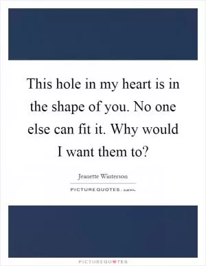 This hole in my heart is in the shape of you. No one else can fit it. Why would I want them to? Picture Quote #1