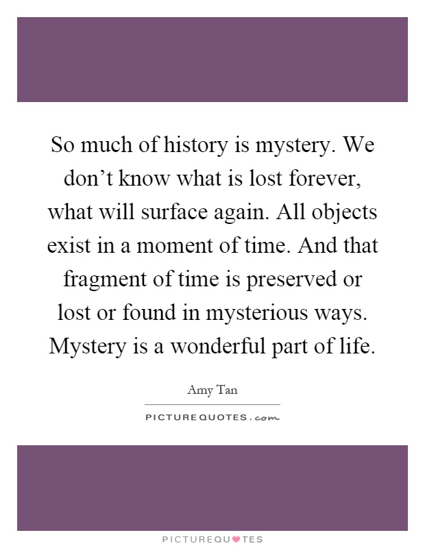 So much of history is mystery. We don't know what is lost forever, what will surface again. All objects exist in a moment of time. And that fragment of time is preserved or lost or found in mysterious ways. Mystery is a wonderful part of life Picture Quote #1
