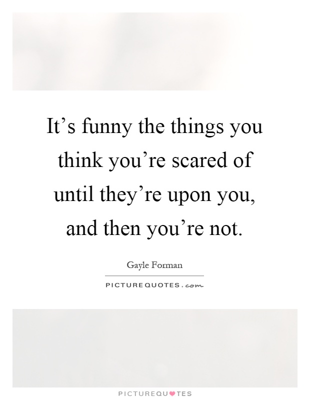 It's funny the things you think you're scared of until they're upon you, and then you're not Picture Quote #1