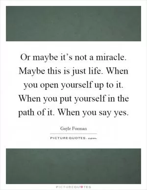 Or maybe it’s not a miracle. Maybe this is just life. When you open yourself up to it. When you put yourself in the path of it. When you say yes Picture Quote #1
