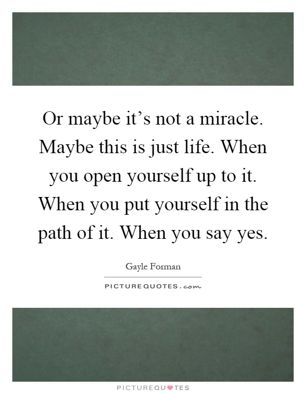 Or maybe it's not a miracle. Maybe this is just life. When you open yourself up to it. When you put yourself in the path of it. When you say yes Picture Quote #1