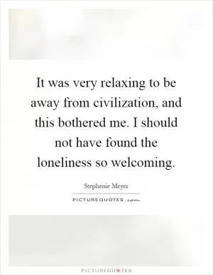 It was very relaxing to be away from civilization, and this bothered me. I should not have found the loneliness so welcoming Picture Quote #1