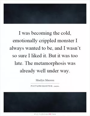 I was becoming the cold, emotionally crippled monster I always wanted to be, and I wasn’t so sure I liked it. But it was too late. The metamorphosis was already well under way Picture Quote #1
