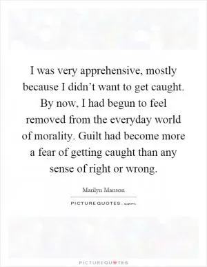 I was very apprehensive, mostly because I didn’t want to get caught. By now, I had begun to feel removed from the everyday world of morality. Guilt had become more a fear of getting caught than any sense of right or wrong Picture Quote #1