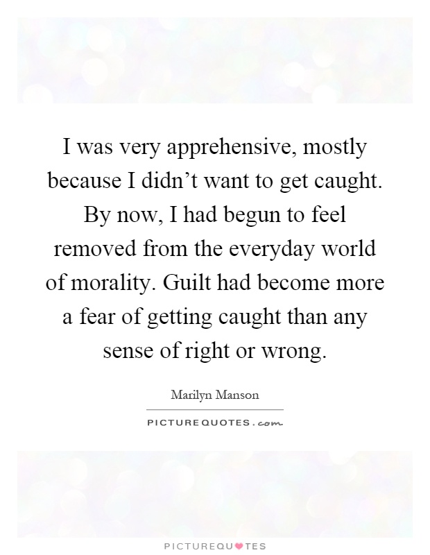 I was very apprehensive, mostly because I didn't want to get caught. By now, I had begun to feel removed from the everyday world of morality. Guilt had become more a fear of getting caught than any sense of right or wrong Picture Quote #1