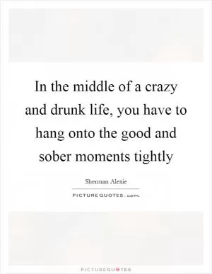 In the middle of a crazy and drunk life, you have to hang onto the good and sober moments tightly Picture Quote #1