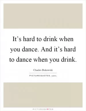 It’s hard to drink when you dance. And it’s hard to dance when you drink Picture Quote #1