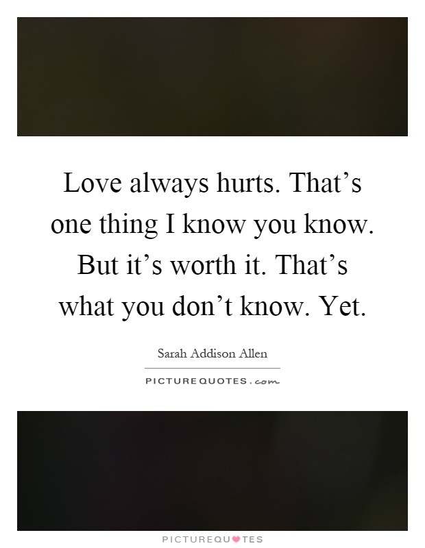 Love always hurts. That's one thing I know you know. But it's worth it. That's what you don't know. Yet Picture Quote #1