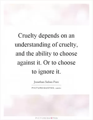 Cruelty depends on an understanding of cruelty, and the ability to choose against it. Or to choose to ignore it Picture Quote #1