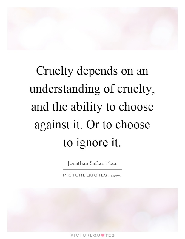 Cruelty depends on an understanding of cruelty, and the ability to choose against it. Or to choose to ignore it Picture Quote #1