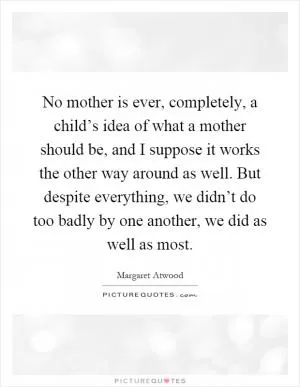 No mother is ever, completely, a child’s idea of what a mother should be, and I suppose it works the other way around as well. But despite everything, we didn’t do too badly by one another, we did as well as most Picture Quote #1