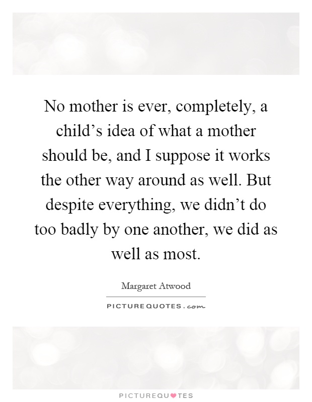 No mother is ever, completely, a child's idea of what a mother should be, and I suppose it works the other way around as well. But despite everything, we didn't do too badly by one another, we did as well as most Picture Quote #1