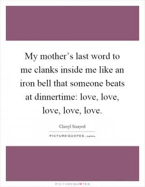 My mother’s last word to me clanks inside me like an iron bell that someone beats at dinnertime: love, love, love, love, love Picture Quote #1