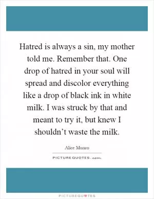 Hatred is always a sin, my mother told me. Remember that. One drop of hatred in your soul will spread and discolor everything like a drop of black ink in white milk. I was struck by that and meant to try it, but knew I shouldn’t waste the milk Picture Quote #1
